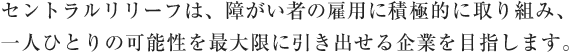 セントラルリリーフは、障がい者の雇用に積極的に取り組み、 一人ひとりの可能性を最大限に引き出せる企業を目指します。